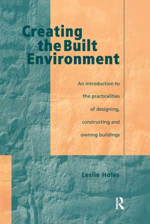 Creating the Built Environment: The Practicalities of Designing, Constructing and Owning Buildings de Leslie Holes