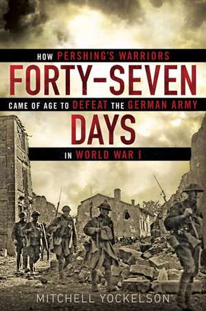 Forty-Seven Days: How Pershing's Warriors Came of Age to Defeat the German Army in World War I de Mitchell Yockelson