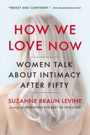 How We Love Now: Women Talk about Intimacy After 50 de Suzanne Braun Levine