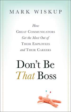 Don′t Be That Boss – How Great Communicators Get the Most Out of Their Employees and Their Careers de M Wiskup