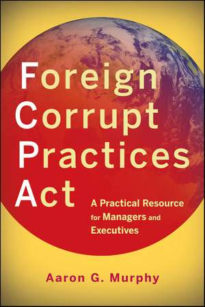 Foreign Corrupt Practices Act: A Practical Resource for Managers and Executives de Aaron G. Murphy