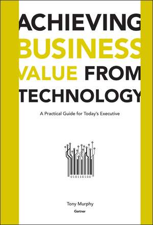 Achieving Business Value from Technology: Practical Guide for Today′s Executive de T Murphy