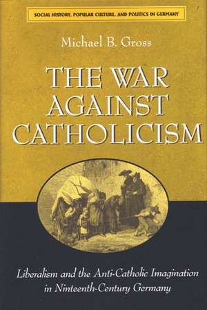 The War against Catholicism: Liberalism and the Anti-Catholic Imagination in Nineteenth-Century Germany de Michael B. Gross