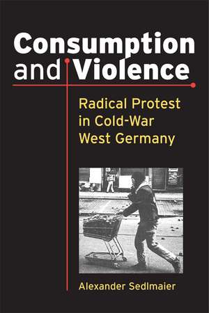 Consumption and Violence: Radical Protest in Cold-War West Germany de Alexander Sedlmaier