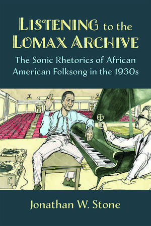 Listening to the Lomax Archive: The Sonic Rhetorics of African American Folksong in the 1930s de Jonathan W. Stone