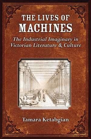 The Lives of Machines: The Industrial Imaginary in Victorian Literature and Culture de Tamara S. Ketabgian