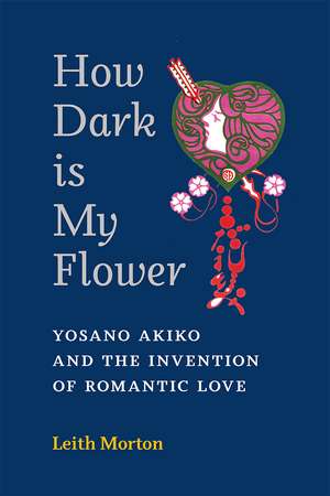 How Dark Is My Flower: Yosano Akiko and the Invention of Romantic Love de Leith Morton