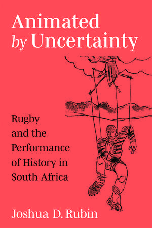 Animated by Uncertainty: Rugby and the Performance of History in South Africa de Joshua D. Rubin