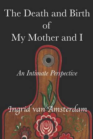 The Death and Birth of My Mother and I: An Intimate Perspective de Ingrid van Amsterdam