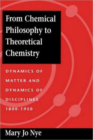 From Chemical Philosophy to Theoretical Chemistry – Dynamics of Matter and Dynamics of Disciplines 1800–1950 de Mary Jo Nye