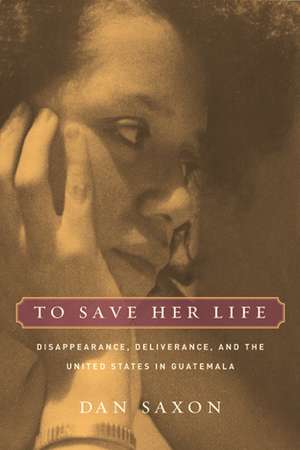 To Save Her Life – Disappearance, Deliverance and the United States in Guatemala de Dan Saxon