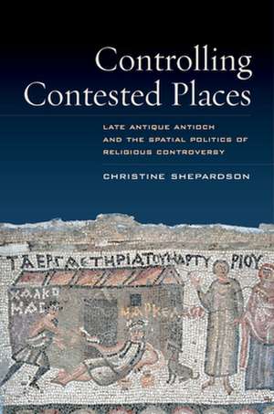 Controlling Contested Places – Late Antique Antioch and the Spatial Politics of Religious Controversy de Christine Shepardson