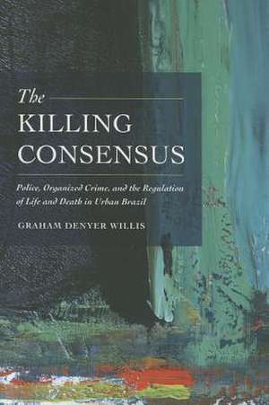 The Killing Consensus – Police, Organized Crime, and the Regulation of Life and Death in Urban Brazil de Graham Denyer Willis