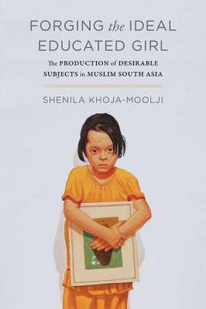 Forging the Ideal Muslim Girl – Education and the Production of Desirable Subjects in Colonial India and Pakistan de Shenila Khoja–moolji