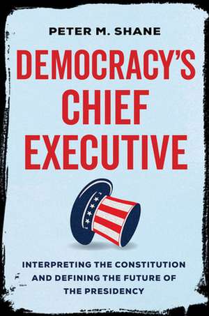 Democracy′s Chief Executive – Interpreting the Constitution and Defining the Future of the Presidency de Peter M Shane