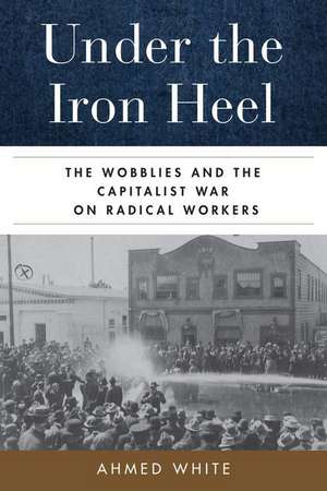 Under the Iron Heel – The Wobblies and the Capitalist War on Radical Workers de Ahmed White