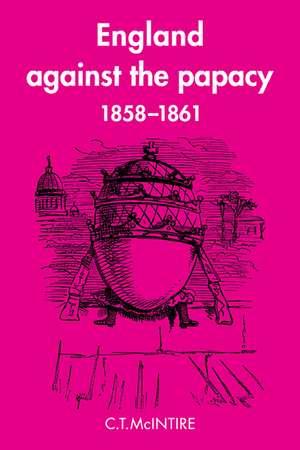 England Against the Papacy 1858–1861: Tories, Liberals and the Overthrow of Papal Temporal Power during the Italian Risorgimento de C. T. McIntire