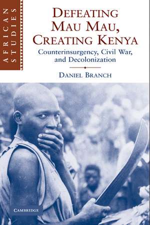 Defeating Mau Mau, Creating Kenya: Counterinsurgency, Civil War, and Decolonization de Daniel Branch