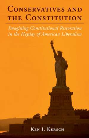 Conservatives and the Constitution: Imagining Constitutional Restoration in the Heyday of American Liberalism de Ken I. Kersch