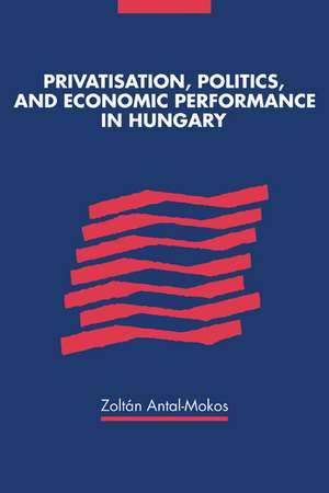 Privatisation, Politics, and Economic Performance in Hungary de Zoltan Antal-Mokos