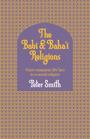 The Babi and Baha'i Religions: From Messianic Shiism to a World Religion de Peter Smith