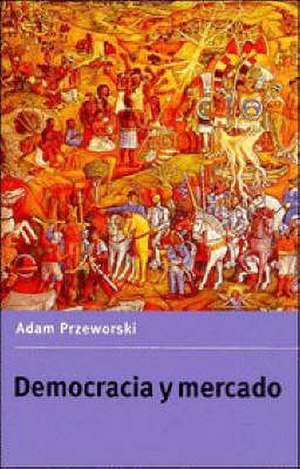 Democracia y Mercado: Reformas Politicas y Economicas En La Europa del Este y America Latina de Adam Przeworski