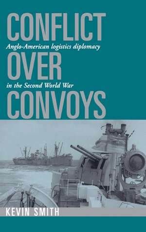 Conflict over Convoys: Anglo-American Logistics Diplomacy in the Second World War de Kevin Smith