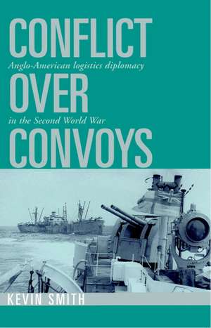 Conflict over Convoys: Anglo-American Logistics Diplomacy in the Second World War de Kevin Smith