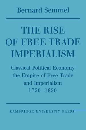 The Rise of Free Trade Imperialism: Classical Political Economy the Empire of Free Trade and Imperialism 1750–1850 de Bernard Semmel