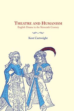 Theatre and Humanism: English Drama in the Sixteenth Century de Kent Cartwright