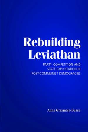 Rebuilding Leviathan: Party Competition and State Exploitation in Post-Communist Democracies de Anna Grzymala-Busse