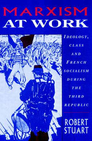 Marxism at Work: Ideology, Class and French Socialism during the Third Republic de Robert Stuart