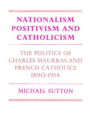 Nationalism, Positivism and Catholicism: The Politics of Charles Maurras and French Catholics 1890–1914 de Michael Sutton