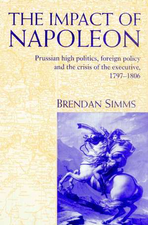 The Impact of Napoleon: Prussian High Politics, Foreign Policy and the Crisis of the Executive, 1797–1806 de Brendan Simms