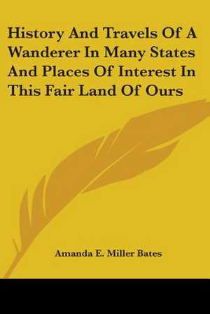 History And Travels Of A Wanderer In Many States And Places Of Interest In This Fair Land Of Ours de Amanda E. Miller Bates