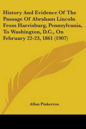 History And Evidence Of The Passage Of Abraham Lincoln From Harrisburg, Pennsylvania, To Washington, D.C., On February 22-23, 1861 (1907) de Allan Pinkerton