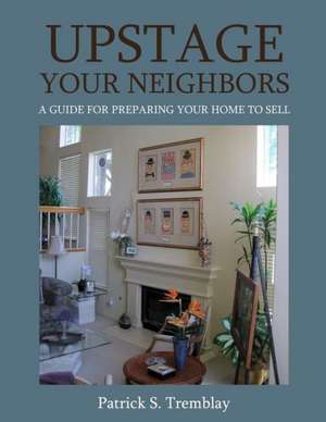 Upstage Your Neighbors: A Guide for Preparing Your Home to Sell de Patrick S. Tremblay