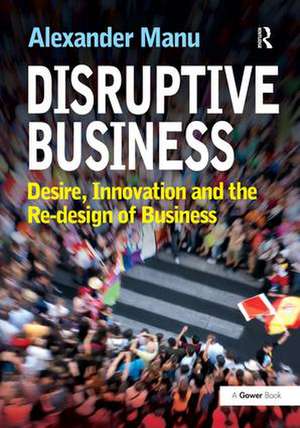 Disruptive Business: Desire, Innovation and the Re-design of Business de Alexander Manu