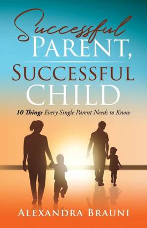 Successful Parent, Successful Child: 10 Things Every Single Parent Needs to Know de Alexandra Brauni