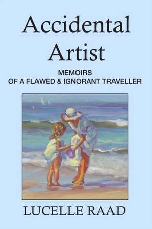 Accidental Artist: Memoirs of a Flawed & Ignorant Traveller de Lucelle Raad