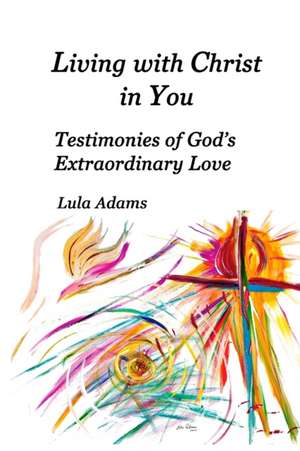 Living with Christ in You: Testimonies of God's Extraordinary Love de Lula Adams