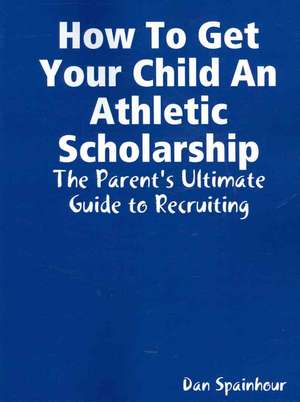 How to Get Your Child an Athletic Scholarship: The Parent's Ultimate Guide to Recruiting de Dan Spainhour