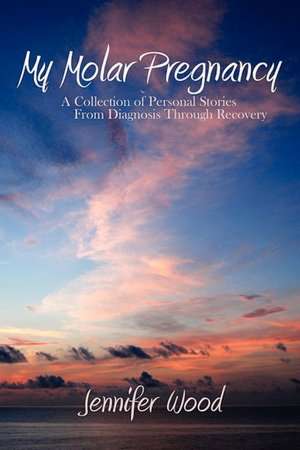 My Molar Pregnancy: A Collection of Personal Stories from Diagnosis Through Recovery de Jennifer Wood