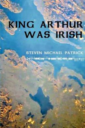 King Arthur Was Irish de Steven Michael Patrick