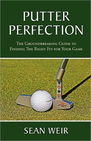 Putter Perfection: The Groundbreaking Guide to Finding the Right Fit for Your Game de Sean Weir