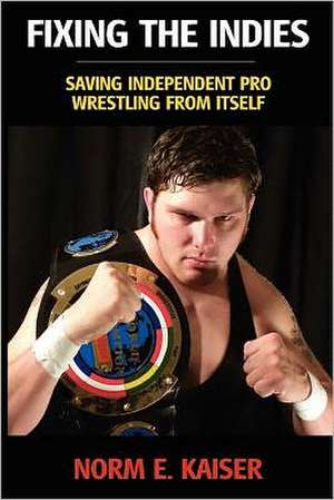 Fixing the Indies: Saving Independent Pro Wrestling from Itself de Norm E. Kaiser