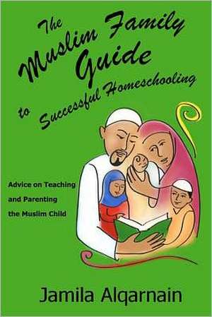 The Muslim Family Guide to Successful Homeschooling: Advice on Teaching and Parenting the Muslim Child de Jamila Alqarnain