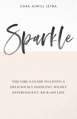 Sparkle: The Girl's Guide to Living a Deliciously Dazzling, Wildly Effervescent, Kick-Ass Life de Cara Alwill Leyba