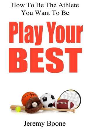 Play Your Best: How to Be the Athlete You Want to Be de Jeremy Boone