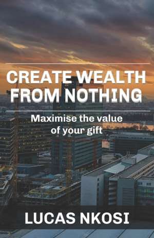 Create Wealth From Nothing: Maximise the value of your gift de Lucas Nkosi